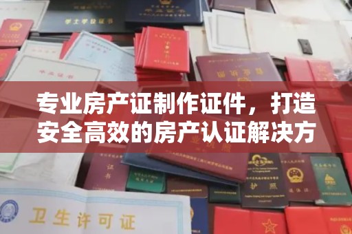 琼海专业房产证制作证件，打造安全高效的房产认证解决方案