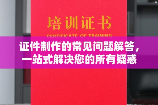 琼海证件制作的常见问题解答，一站式解决您的所有疑惑